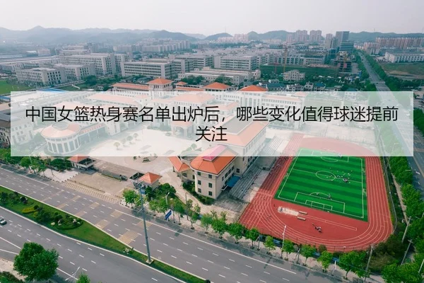 中国女篮热身赛名单出炉后，哪些变化值得球迷提前关注