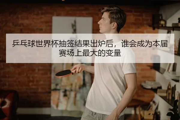 乒乓球世界杯抽签结果出炉后，谁会成为本届赛场上最大的变量